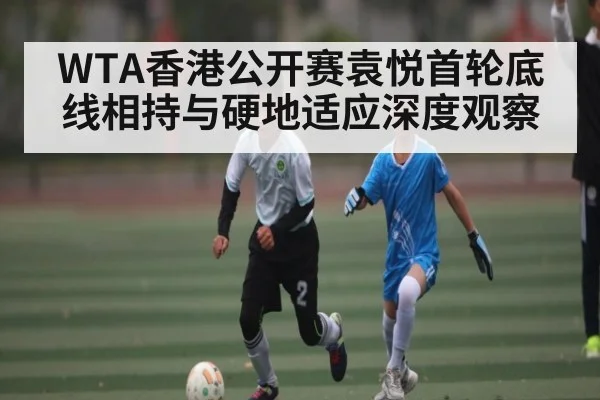WTA香港公开赛袁悦首轮底线相持与硬地适应深度观察