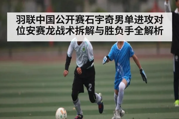 羽联中国公开赛石宇奇男单进攻对位安赛龙战术拆解与胜负手全解析