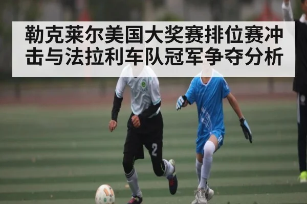 勒克莱尔美国大奖赛排位赛冲击与法拉利车队冠军争夺分析