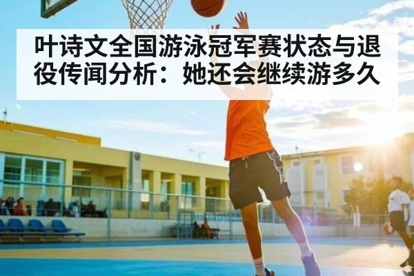叶诗文全国游泳冠军赛状态与退役传闻分析:她还会继续游多久