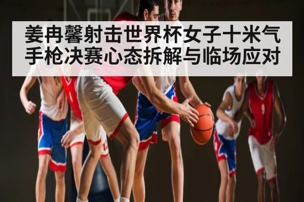 姜冉馨射击世界杯女子十米气手枪决赛心态拆解与临场应对