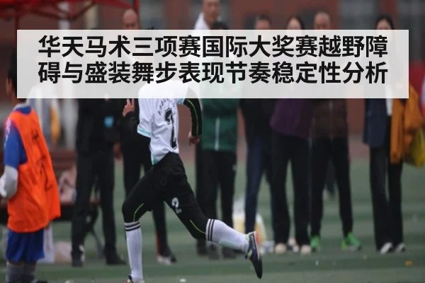 华天马术三项赛国际大奖赛越野障碍与盛装舞步表现节奏稳定性分析